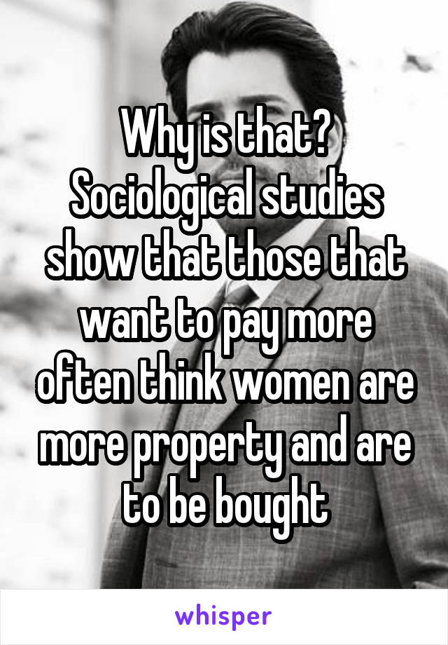 Why is that? Sociological studies show that those that want to pay more often think women are more property and are to be bought