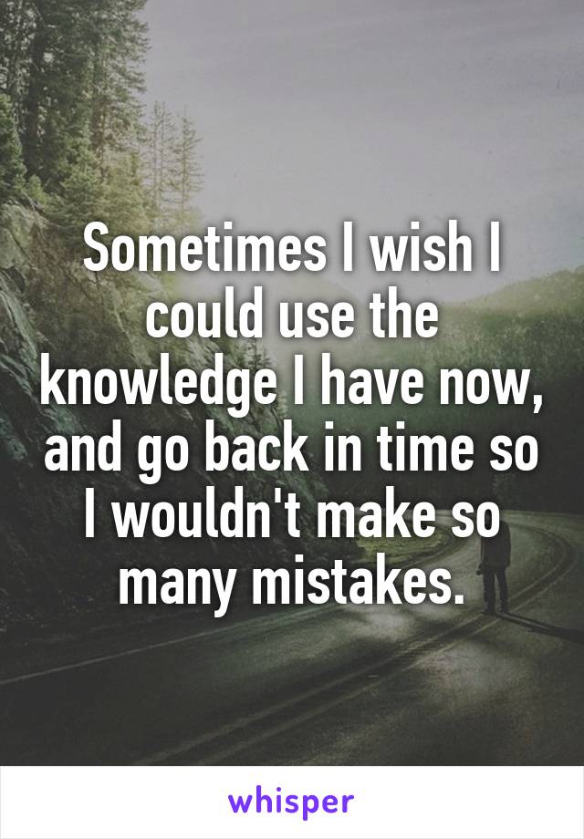 Sometimes I wish I could use the knowledge I have now, and go back in time so I wouldn't make so many mistakes.