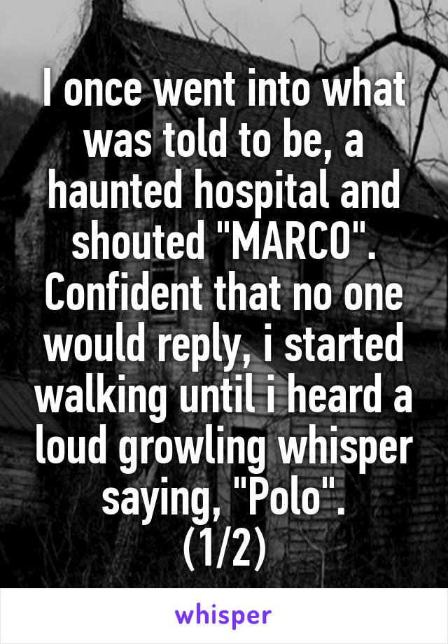 I once went into what was told to be, a haunted hospital and shouted "MARCO". Confident that no one would reply, i started walking until i heard a loud growling whisper saying, "Polo".
(1/2)