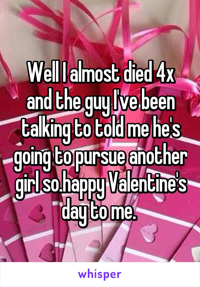 Well I almost died 4x and the guy I've been talking to told me he's going to pursue another girl so.happy Valentine's day to me. 