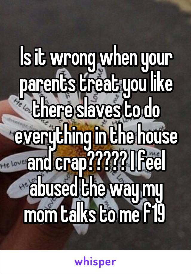 Is it wrong when your parents treat you like there slaves to do everything in the house and crap????? I feel abused the way my mom talks to me f19 