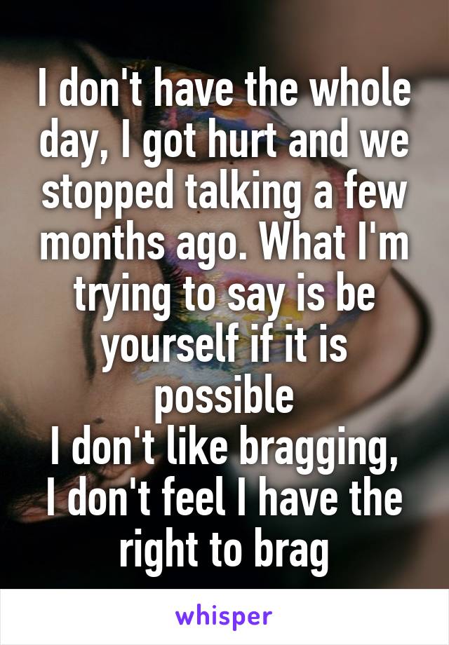 I don't have the whole day, I got hurt and we stopped talking a few months ago. What I'm trying to say is be yourself if it is possible
I don't like bragging, I don't feel I have the right to brag