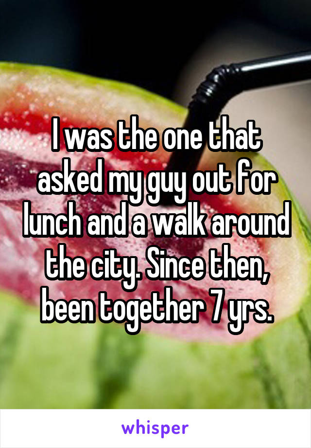 I was the one that asked my guy out for lunch and a walk around the city. Since then, been together 7 yrs.