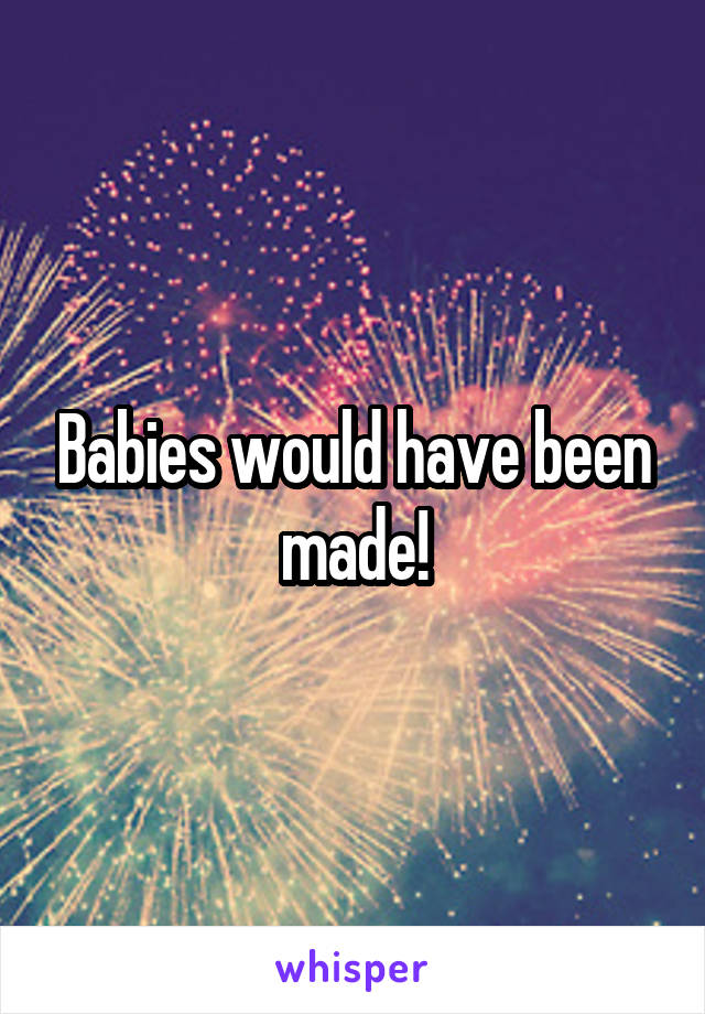 Babies would have been made!