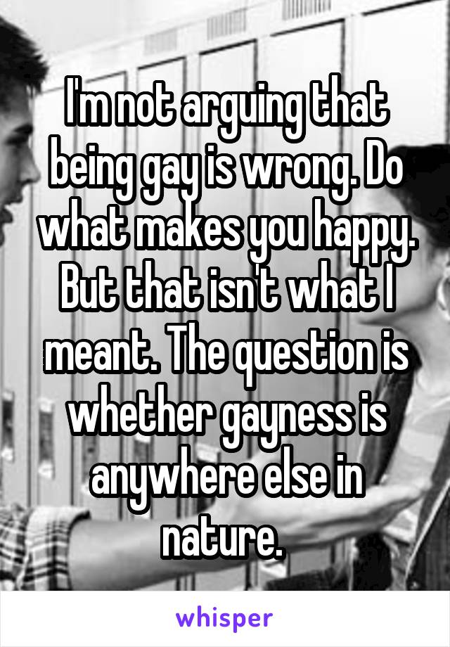 I'm not arguing that being gay is wrong. Do what makes you happy. But that isn't what I meant. The question is whether gayness is anywhere else in nature. 