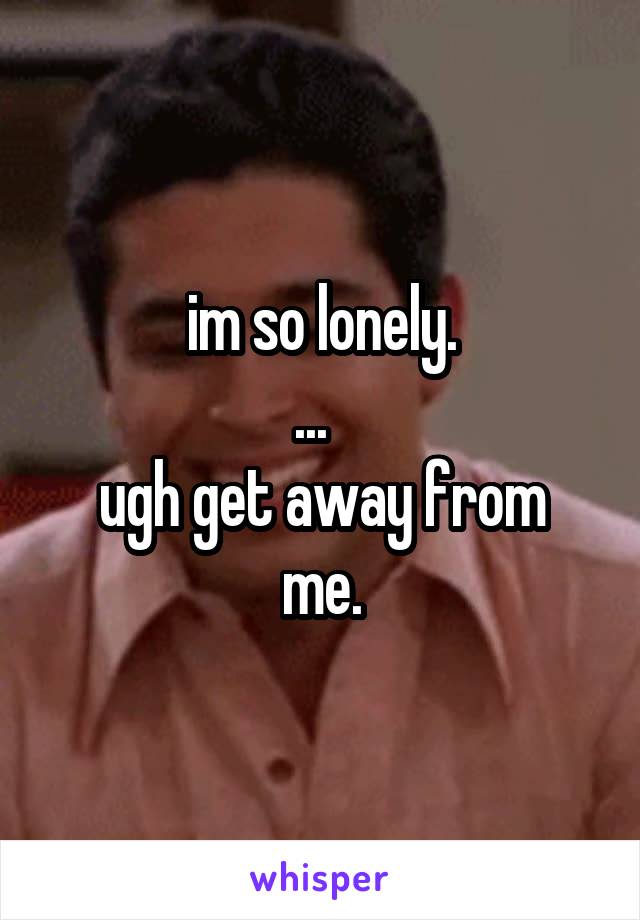 im so lonely.
...  
ugh get away from me.