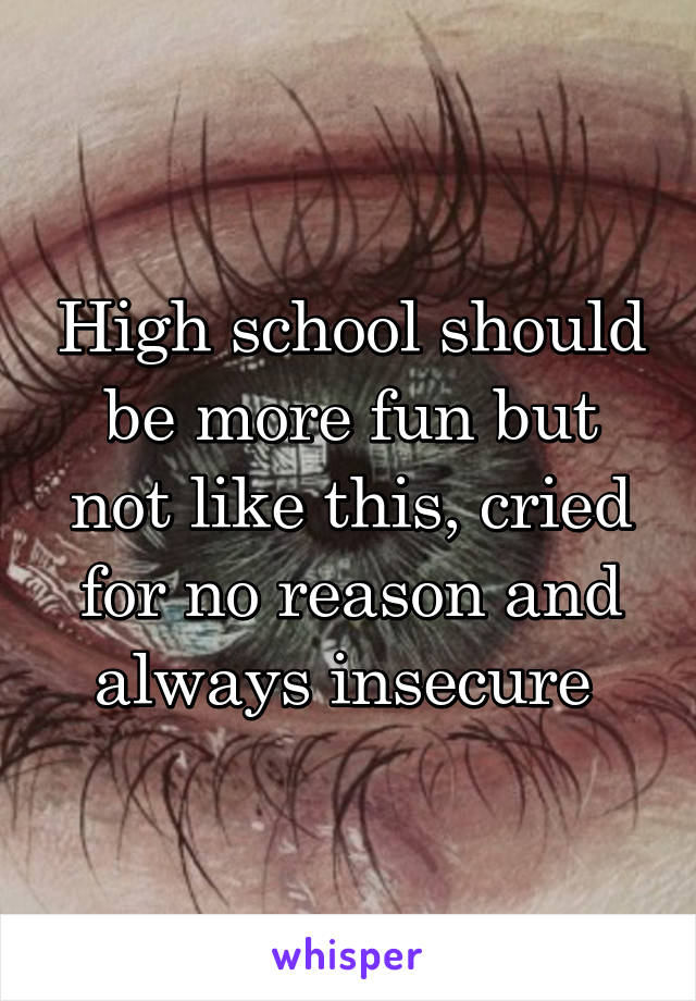 High school should be more fun but not like this, cried for no reason and always insecure 