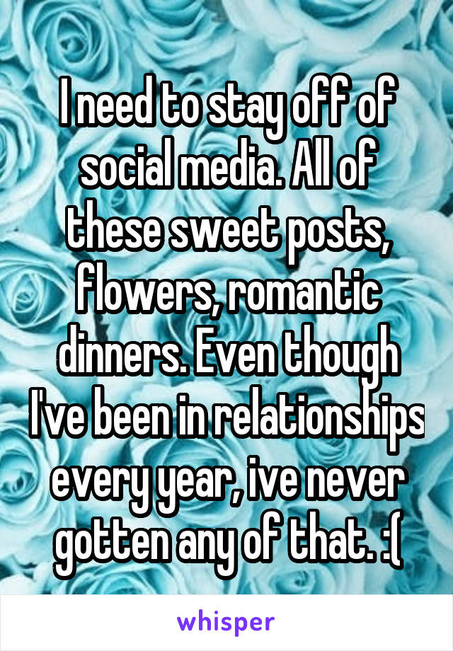 I need to stay off of social media. All of these sweet posts, flowers, romantic dinners. Even though I've been in relationships every year, ive never gotten any of that. :(