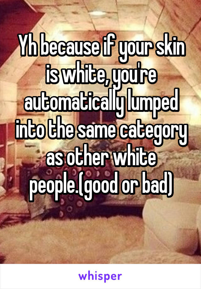 Yh because if your skin is white, you're automatically lumped into the same category as other white people.(good or bad)

