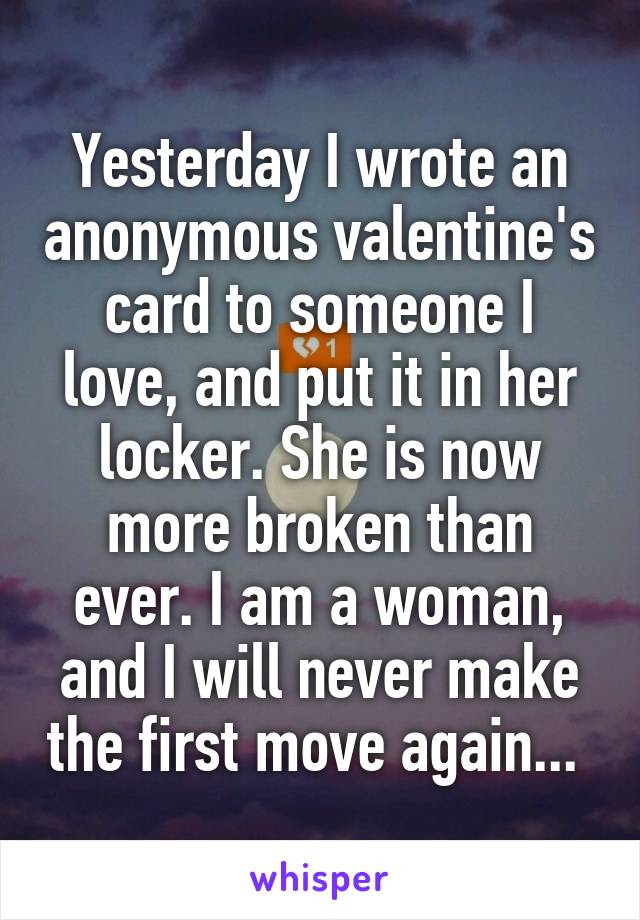 Yesterday I wrote an anonymous valentine's card to someone I love, and put it in her locker. She is now more broken than ever. I am a woman, and I will never make the first move again... 