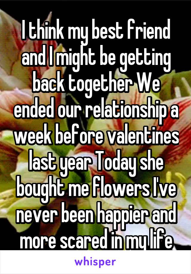 I think my best friend and I might be getting back together We ended our relationship a week before valentines last year Today she bought me flowers I've never been happier and more scared in my life