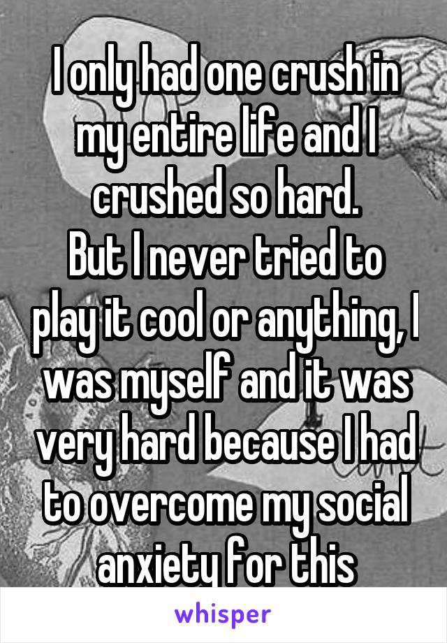 I only had one crush in my entire life and I crushed so hard.
But I never tried to play it cool or anything, I was myself and it was very hard because I had to overcome my social anxiety for this