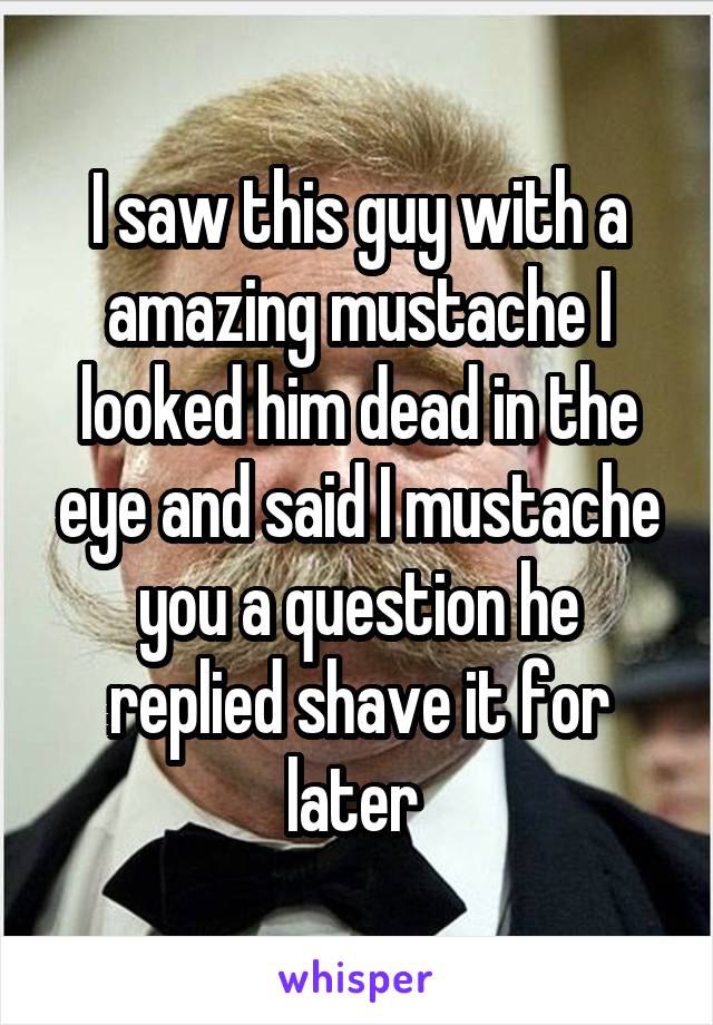 I saw this guy with a amazing mustache I looked him dead in the eye and said I mustache you a question he replied shave it for later 