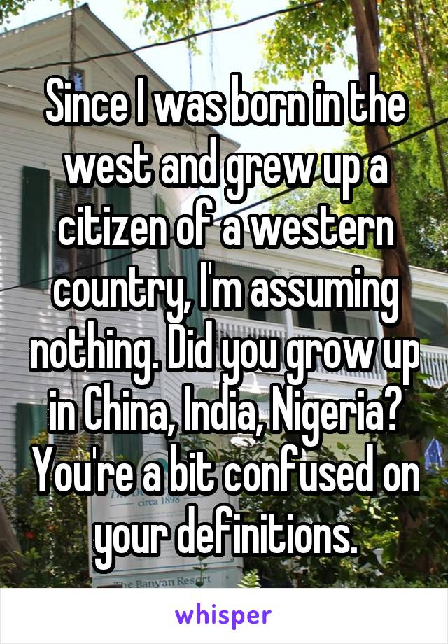 Since I was born in the west and grew up a citizen of a western country, I'm assuming nothing. Did you grow up in China, India, Nigeria? You're a bit confused on your definitions.