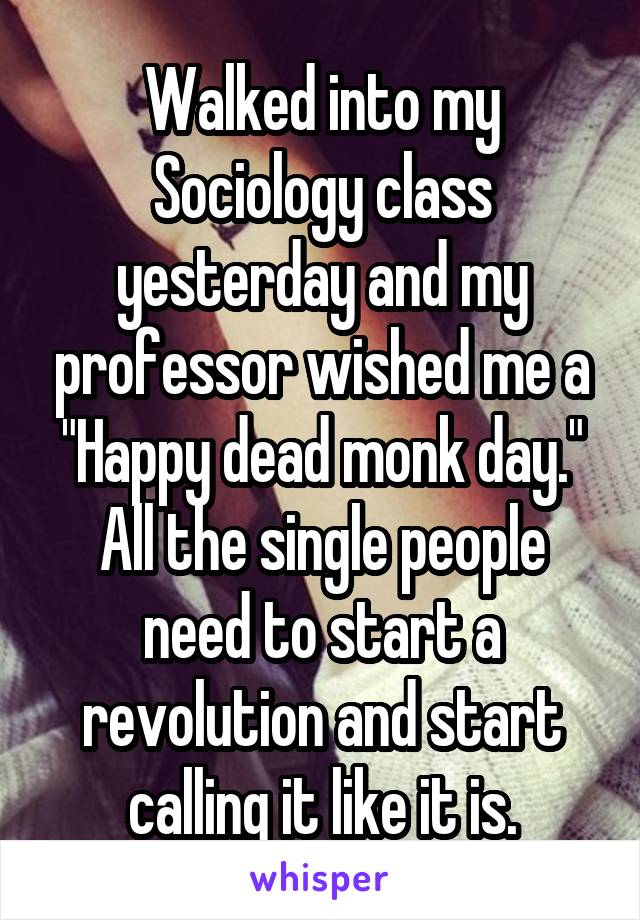 Walked into my Sociology class yesterday and my professor wished me a "Happy dead monk day." All the single people need to start a revolution and start calling it like it is.