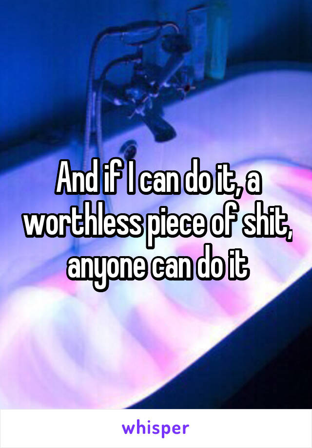 And if I can do it, a worthless piece of shit, anyone can do it