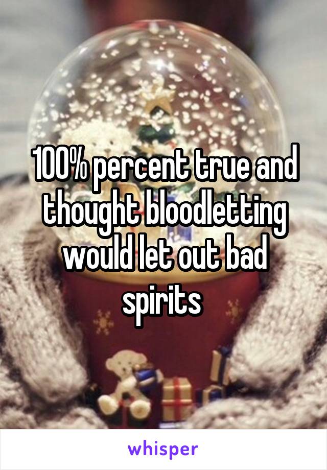 100% percent true and thought bloodletting would let out bad spirits 