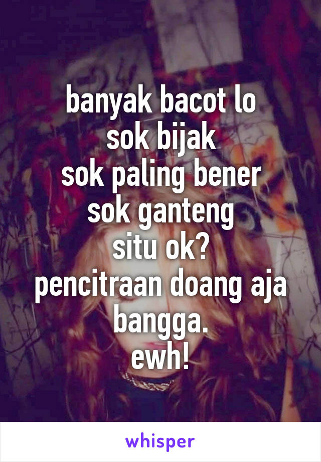 banyak bacot lo
sok bijak
sok paling bener
sok ganteng
situ ok?
pencitraan doang aja bangga.
ewh!