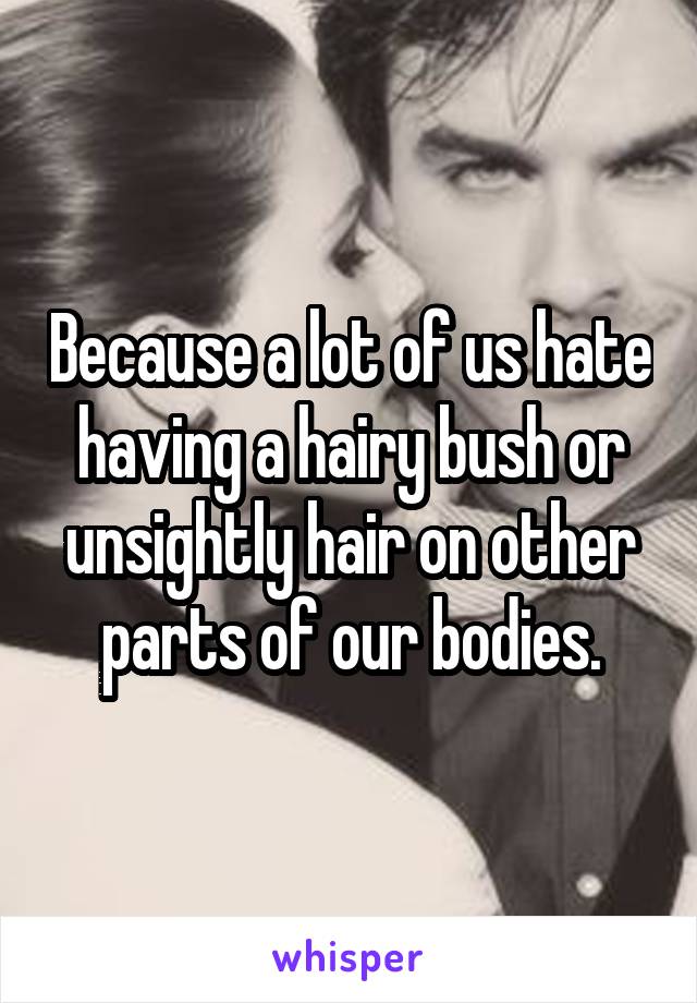 Because a lot of us hate having a hairy bush or unsightly hair on other parts of our bodies.