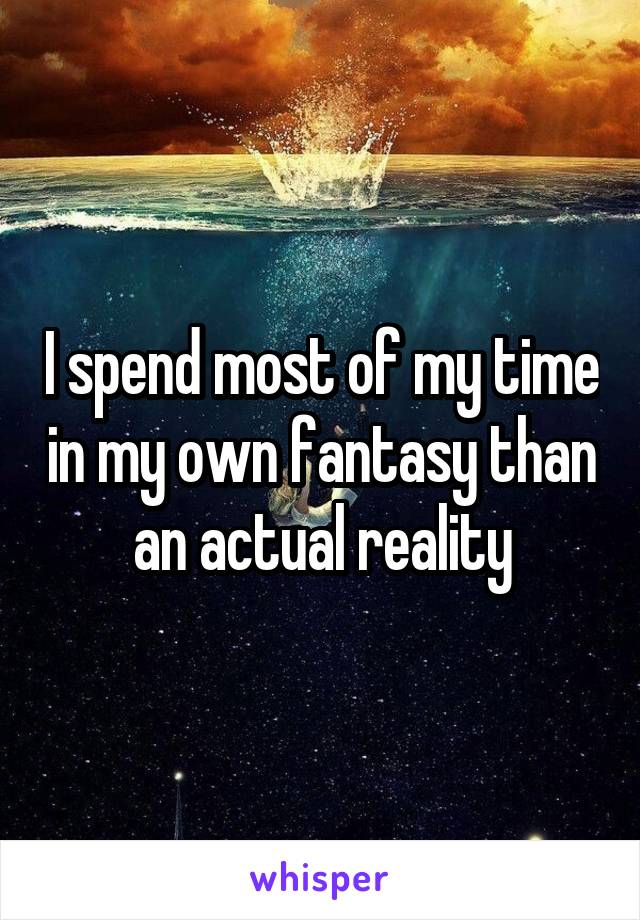 I spend most of my time in my own fantasy than an actual reality