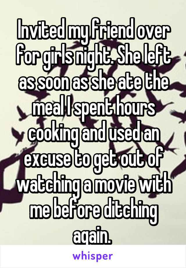 Invited my friend over for girls night. She left as soon as she ate the meal I spent hours cooking and used an excuse to get out of watching a movie with me before ditching again. 