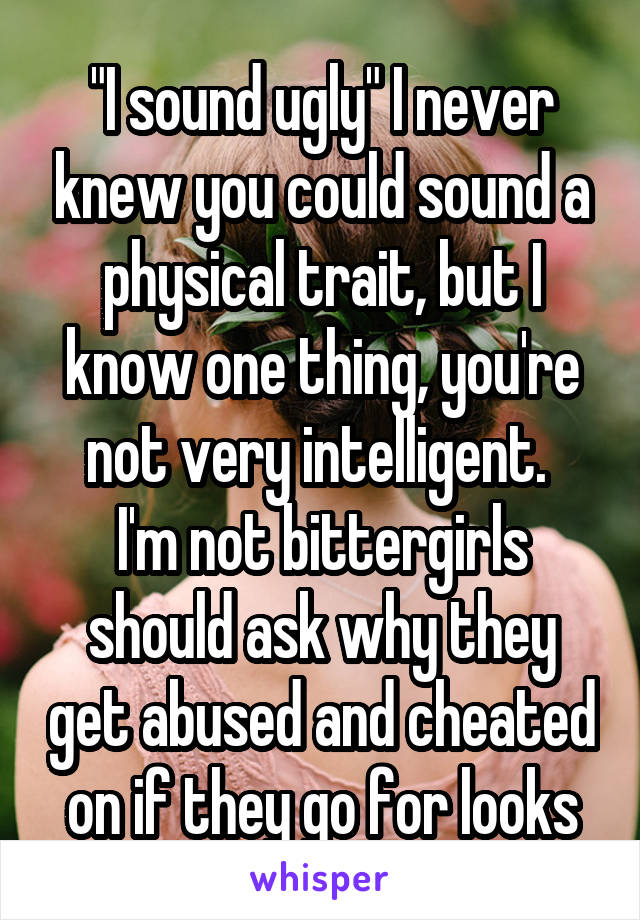 "I sound ugly" I never knew you could sound a physical trait, but I know one thing, you're not very intelligent. 
I'm not bittergirls should ask why they get abused and cheated on if they go for looks