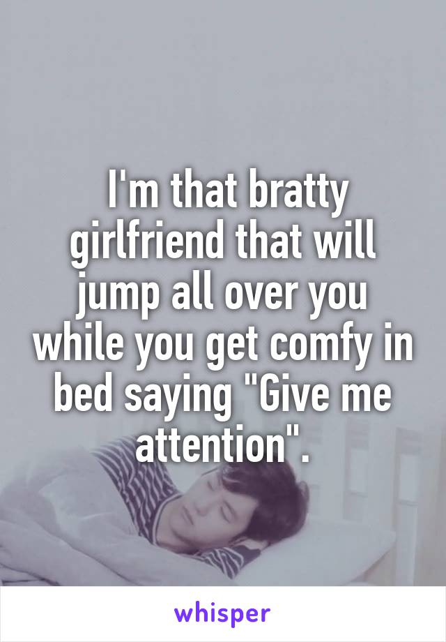  I'm that bratty girlfriend that will jump all over you while you get comfy in bed saying "Give me attention".