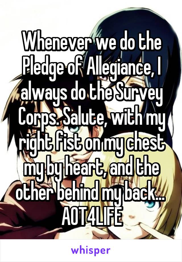 Whenever we do the Pledge of Allegiance, I always do the Survey Corps. Salute, with my right fist on my chest my by heart, and the other behind my back... 
AOT4LIFE