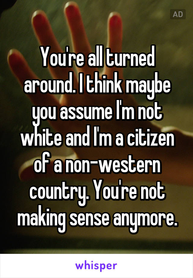 You're all turned around. I think maybe you assume I'm not white and I'm a citizen of a non-western country. You're not making sense anymore.