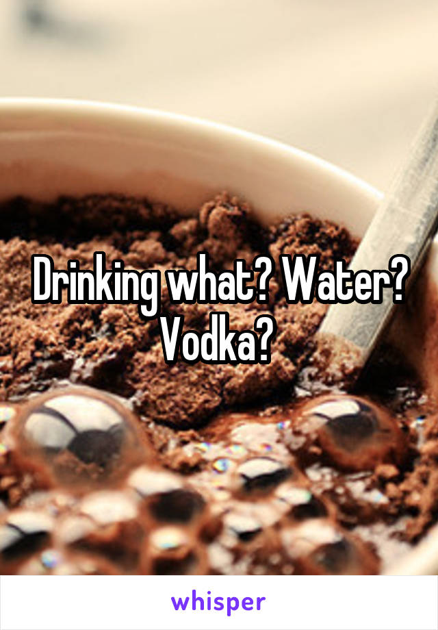 Drinking what? Water? Vodka? 