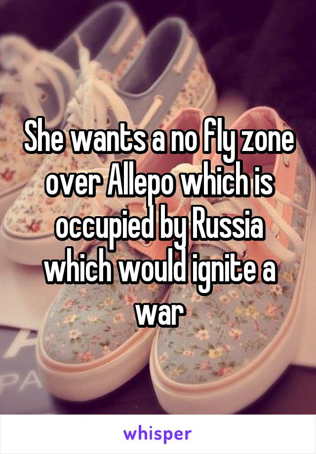 She wants a no fly zone over Allepo which is occupied by Russia which would ignite a war