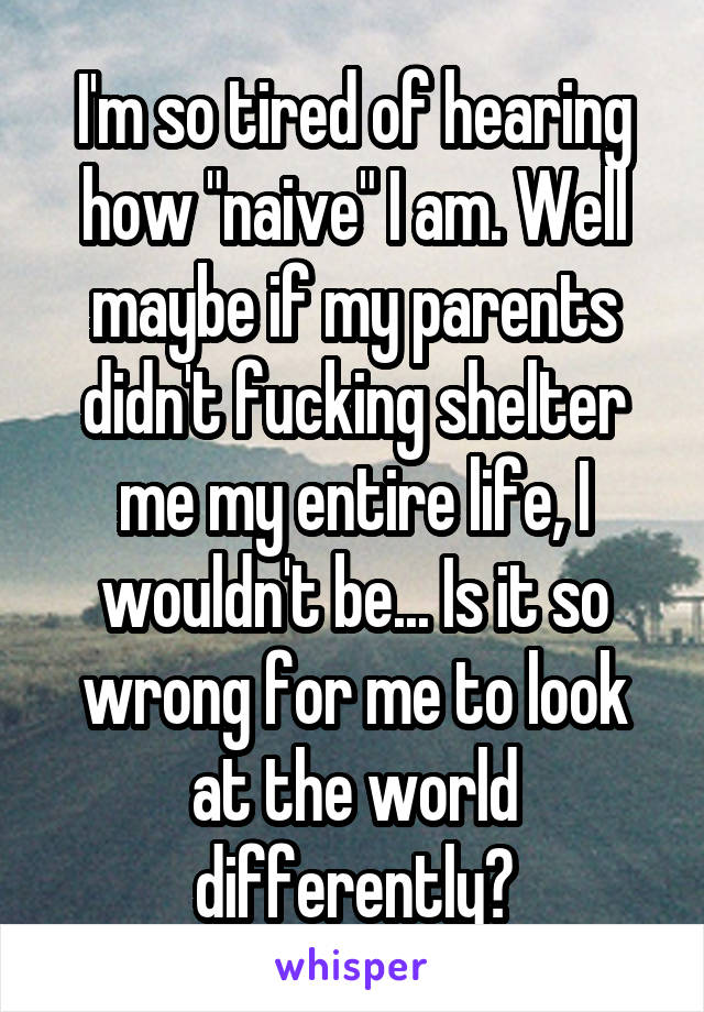 I'm so tired of hearing how "naive" I am. Well maybe if my parents didn't fucking shelter me my entire life, I wouldn't be... Is it so wrong for me to look at the world differently?