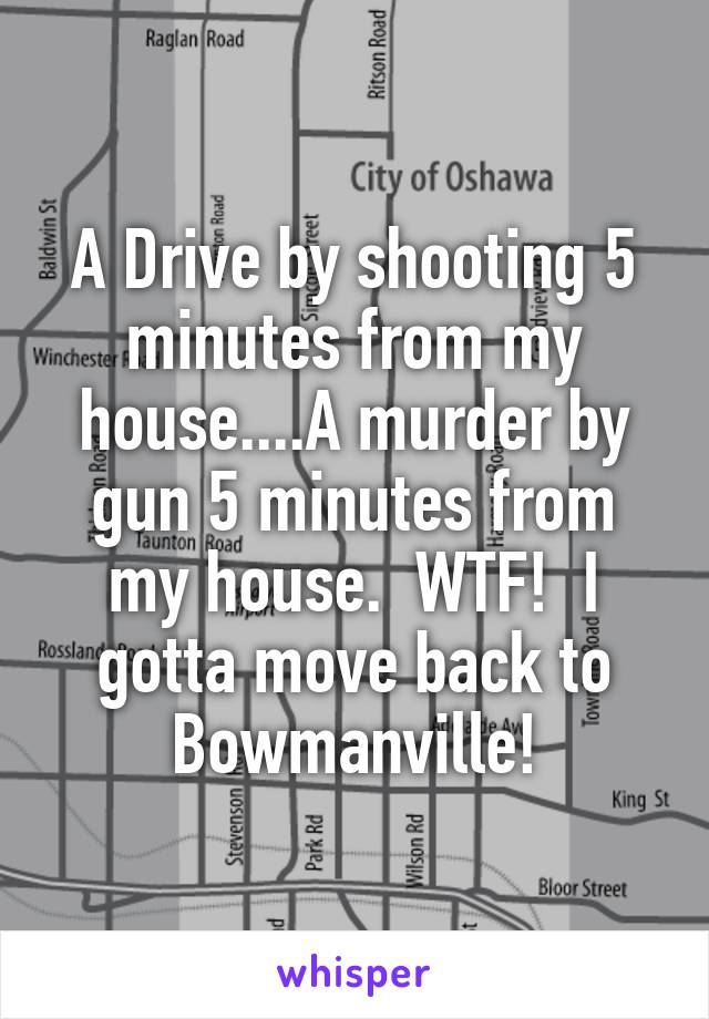 A Drive by shooting 5 minutes from my house....A murder by gun 5 minutes from my house.  WTF!  I gotta move back to Bowmanville!