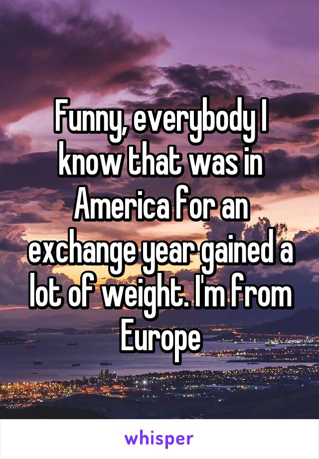 Funny, everybody I know that was in America for an exchange year gained a lot of weight. I'm from Europe