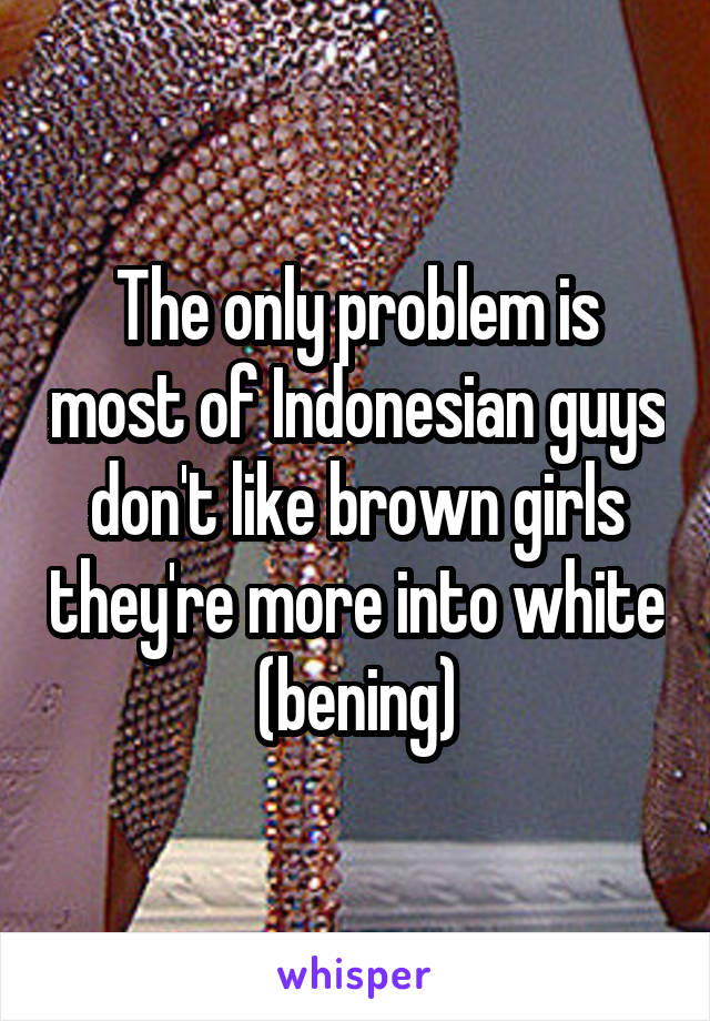 The only problem is most of Indonesian guys don't like brown girls they're more into white (bening)