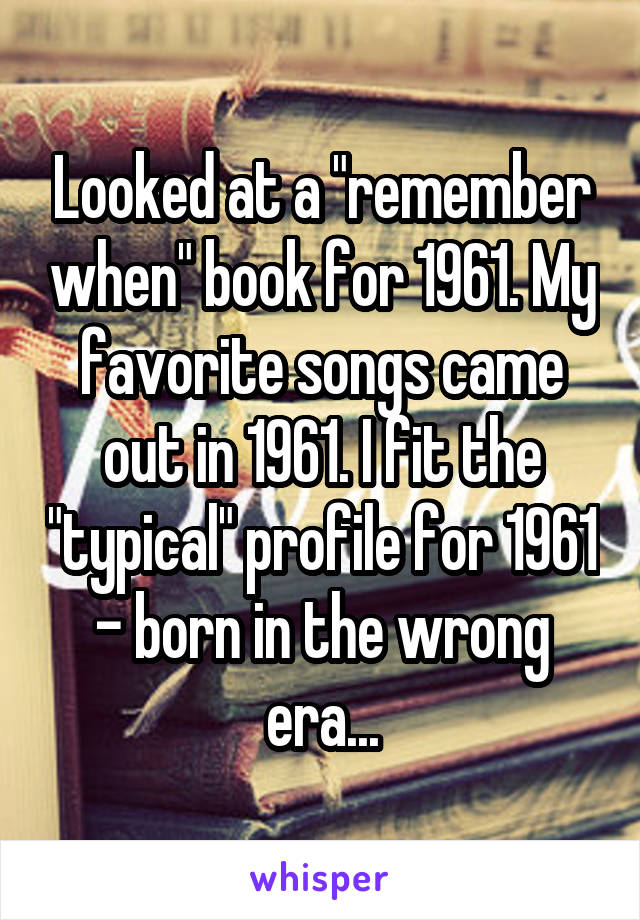 Looked at a "remember when" book for 1961. My favorite songs came out in 1961. I fit the "typical" profile for 1961 - born in the wrong era...