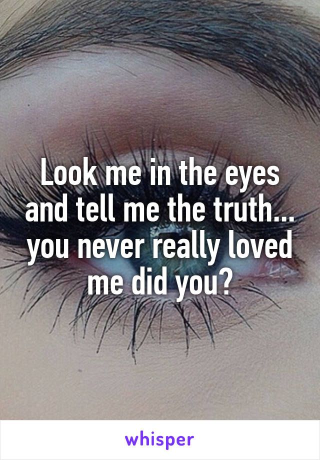 Look me in the eyes and tell me the truth... you never really loved me did you?