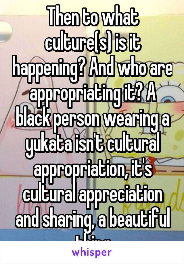 Then to what culture(s) is it happening? And who are appropriating it? A black person wearing a yukata isn't cultural appropriation, it's cultural appreciation and sharing, a beautiful thing