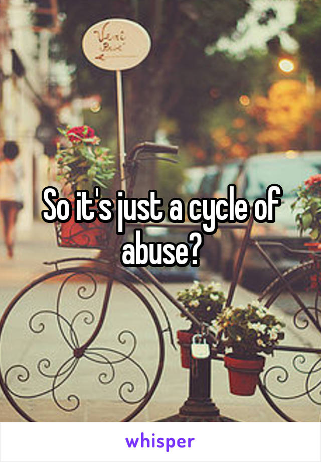 So it's just a cycle of abuse?