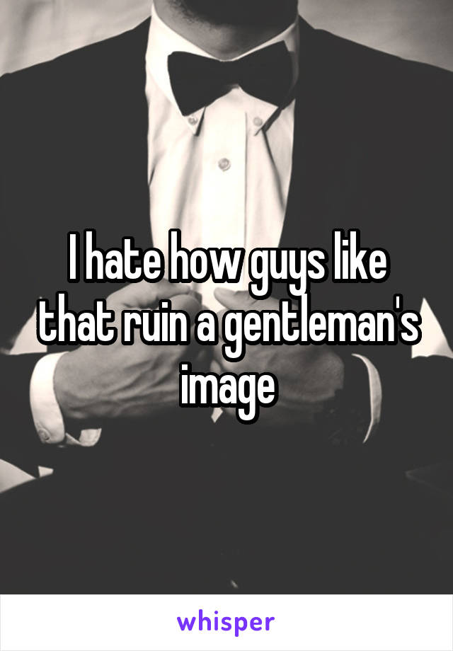 I hate how guys like that ruin a gentleman's image