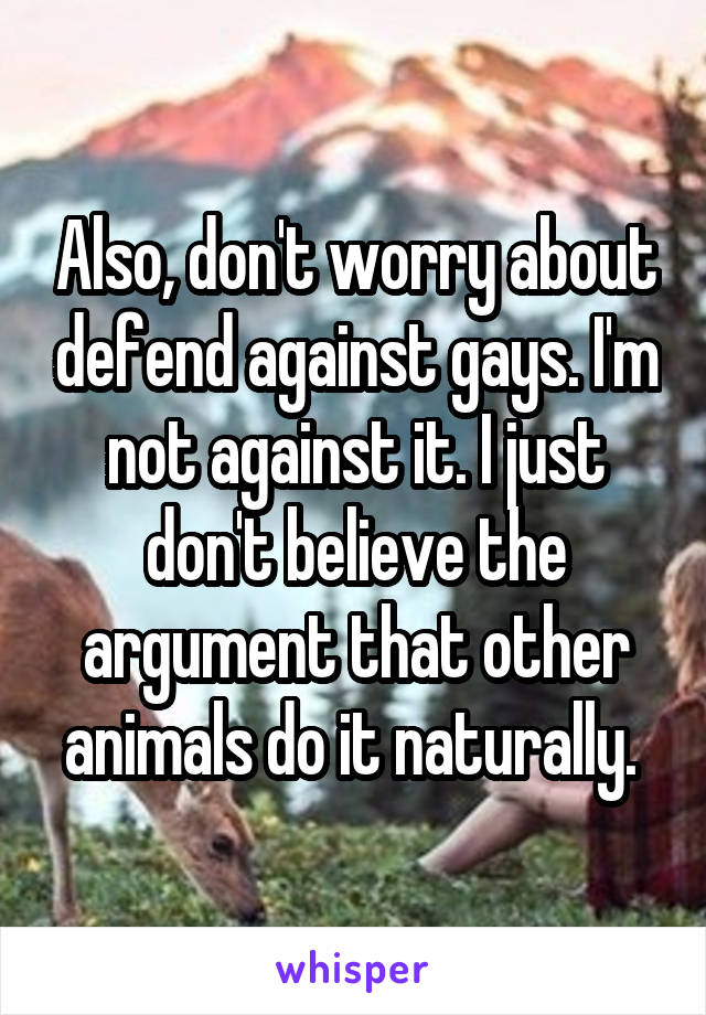 Also, don't worry about defend against gays. I'm not against it. I just don't believe the argument that other animals do it naturally. 