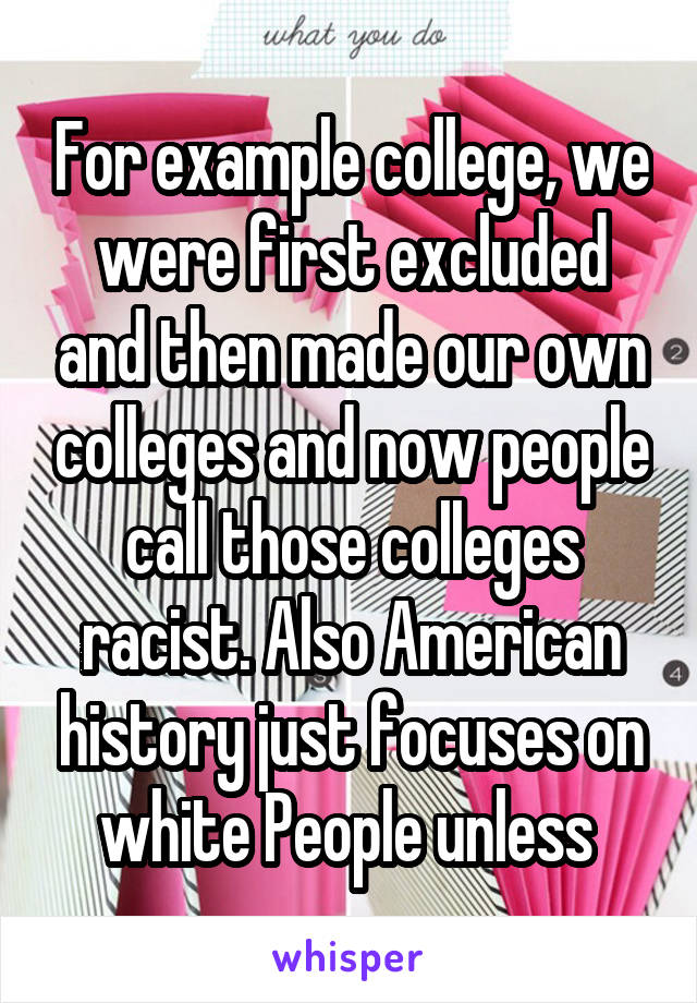 For example college, we were first excluded and then made our own colleges and now people call those colleges racist. Also American history just focuses on white People unless 