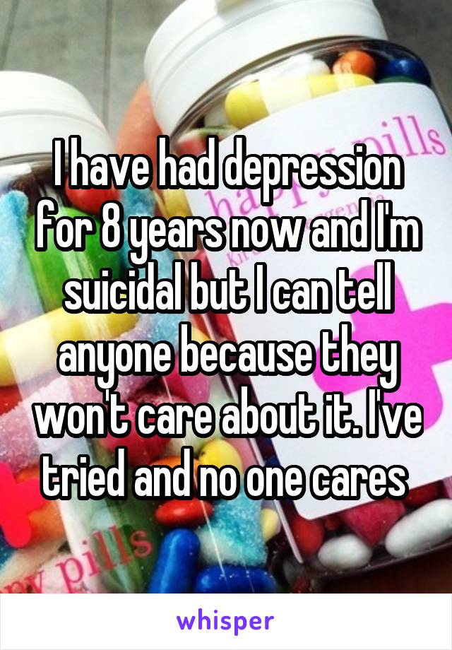 I have had depression for 8 years now and I'm suicidal but I can tell anyone because they won't care about it. I've tried and no one cares 