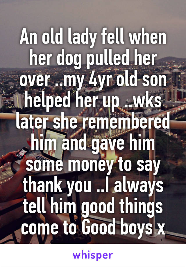 An old lady fell when her dog pulled her over ..my 4yr old son helped her up ..wks later she remembered him and gave him some money to say thank you ..I always tell him good things come to Good boys x