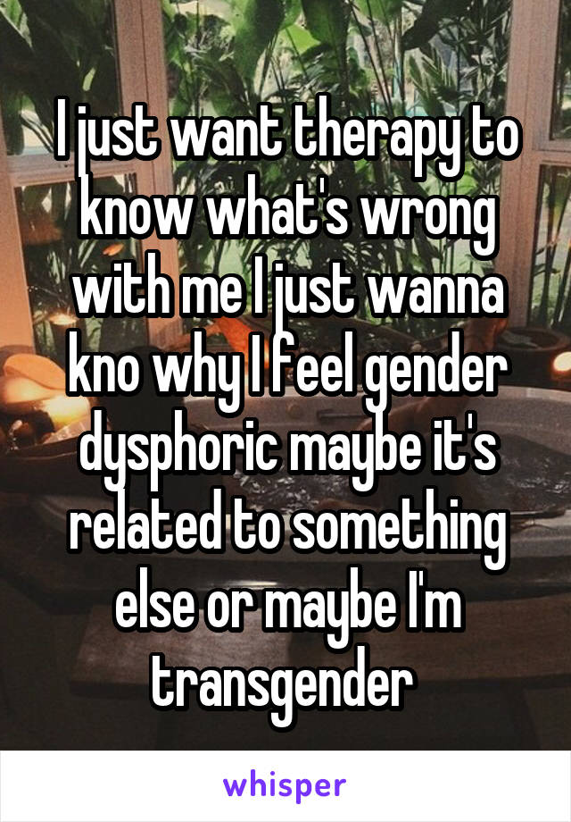 I just want therapy to know what's wrong with me I just wanna kno why I feel gender dysphoric maybe it's related to something else or maybe I'm transgender 