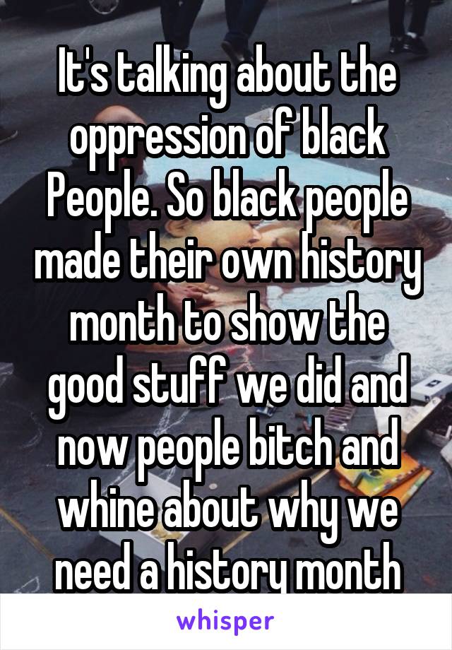 It's talking about the oppression of black People. So black people made their own history month to show the good stuff we did and now people bitch and whine about why we need a history month