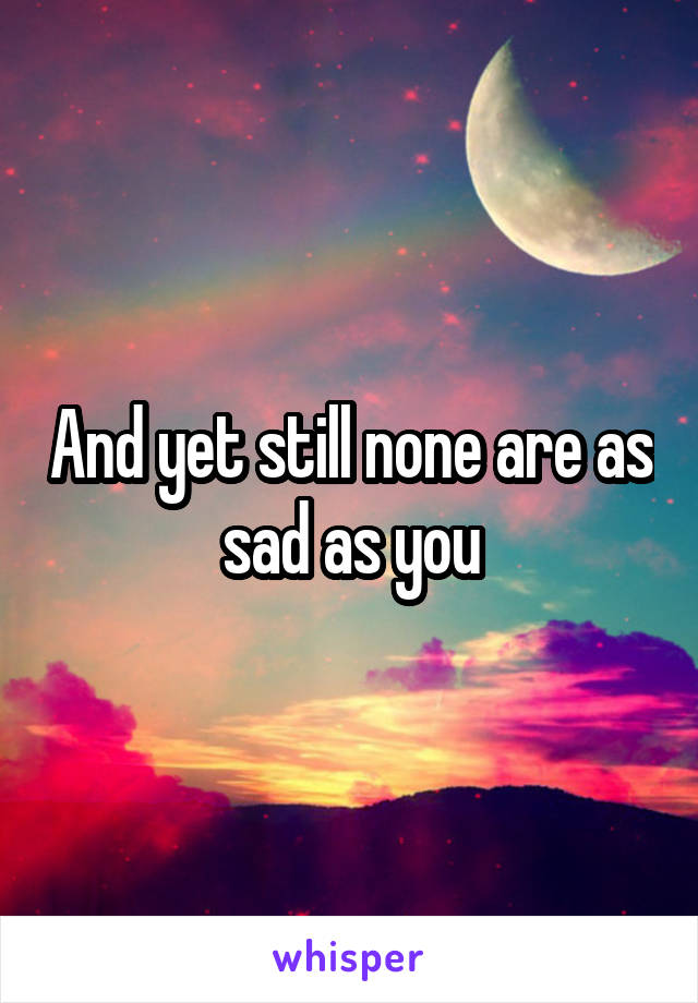 And yet still none are as sad as you