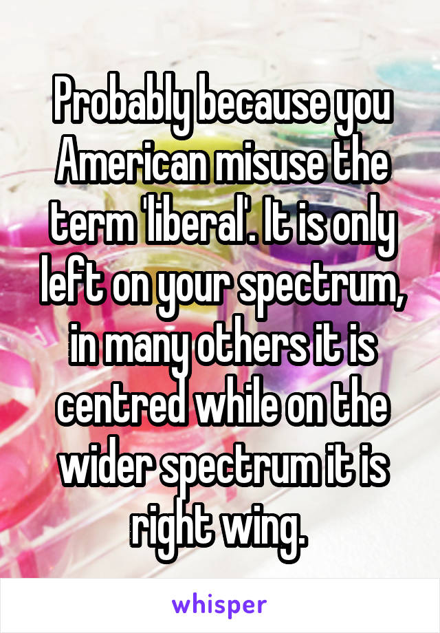 Probably because you American misuse the term 'liberal'. It is only left on your spectrum, in many others it is centred while on the wider spectrum it is right wing. 