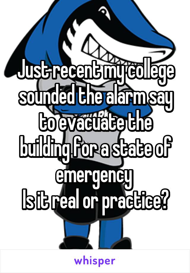 Just recent my college sounded the alarm say to evacuate the building for a state of emergency 
Is it real or practice?