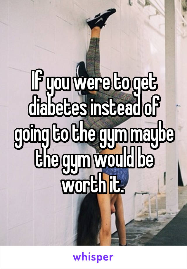 If you were to get diabetes instead of going to the gym maybe the gym would be worth it. 